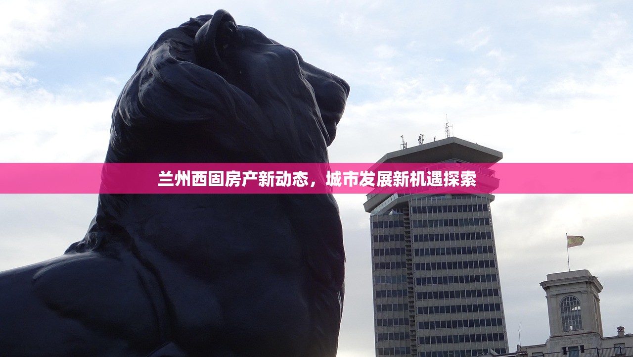 兰州西固房产新动态，城市发展新机遇探索